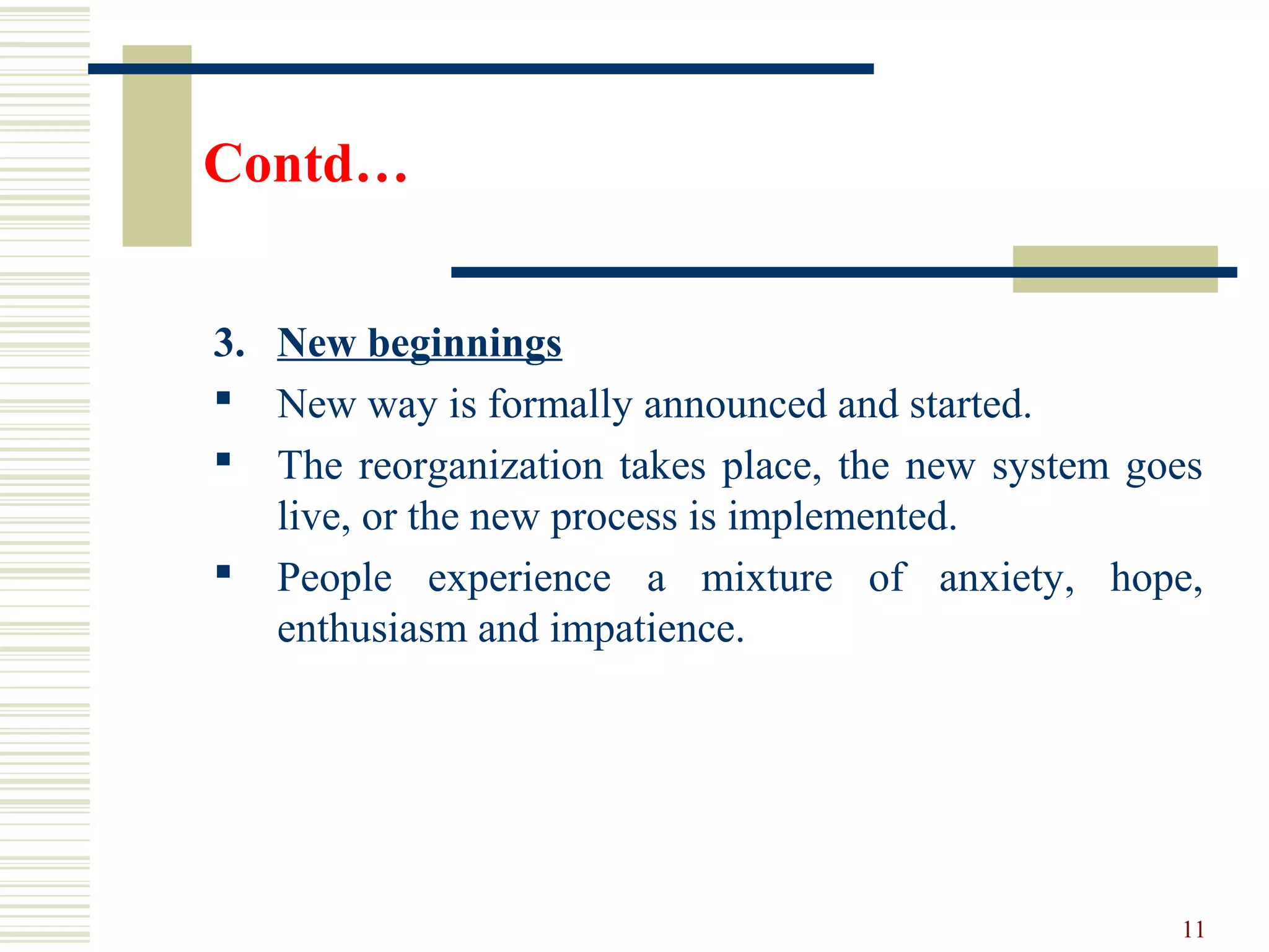 Contd…
3. New beginnings
 New way is formally announced and started.
 The reorganization takes place, the new system goes
live, or the new process is implemented.
 People experience a mixture of anxiety, hope,
enthusiasm and impatience.
11
 