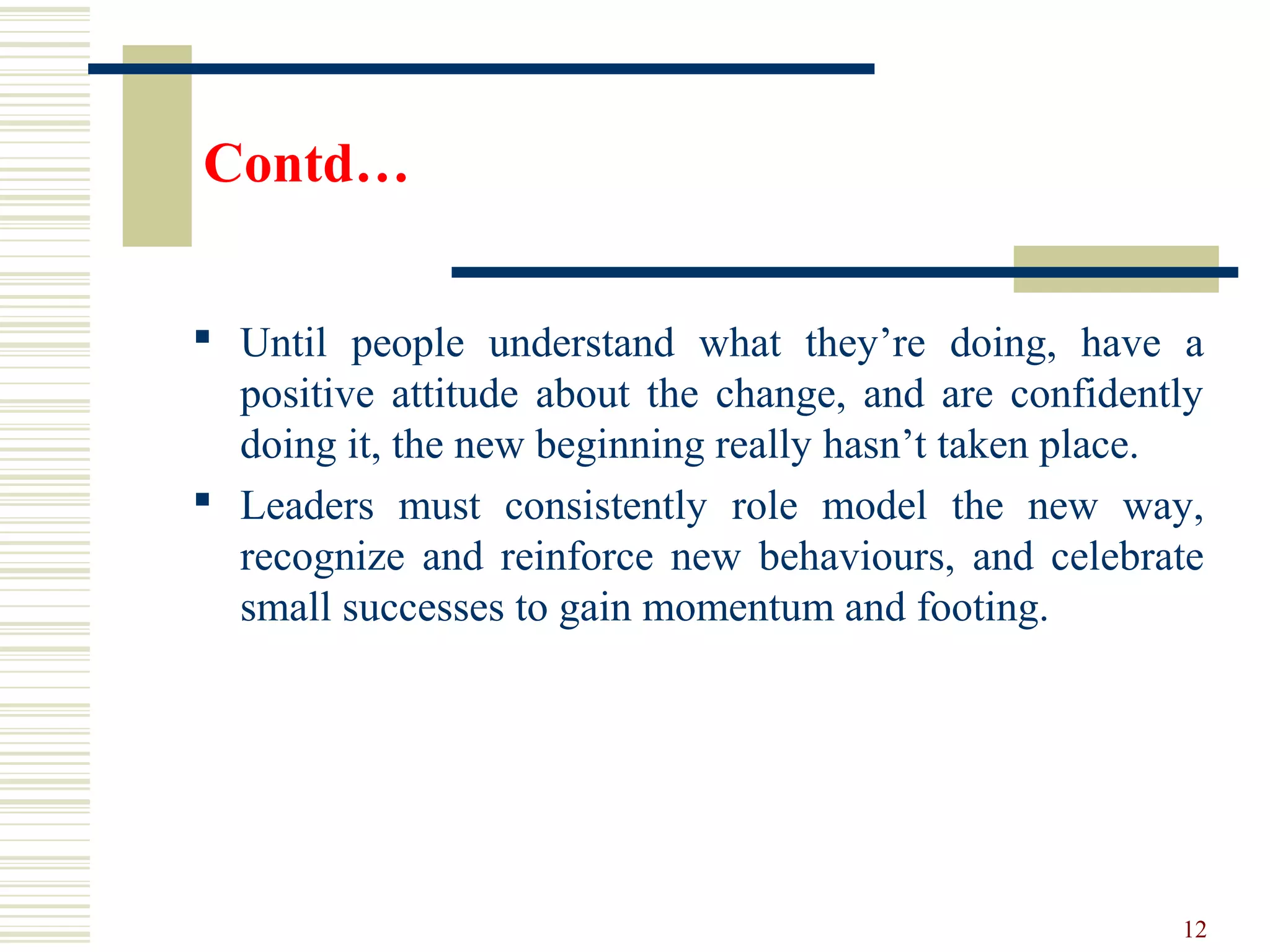 Contd…
 Until people understand what they’re doing, have a
positive attitude about the change, and are confidently
doing it, the new beginning really hasn’t taken place.
 Leaders must consistently role model the new way,
recognize and reinforce new behaviours, and celebrate
small successes to gain momentum and footing.
12
 