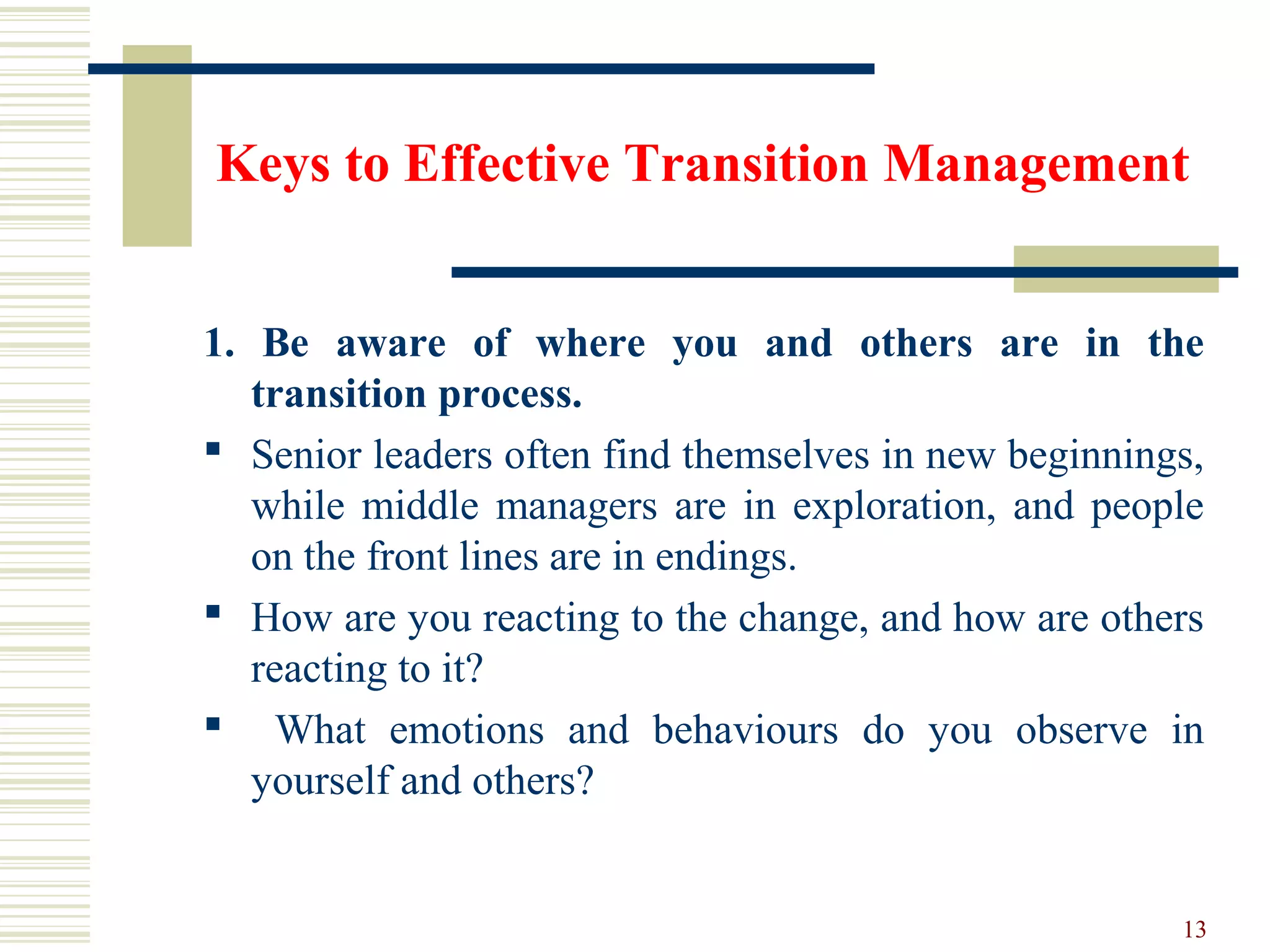 Keys to Effective Transition Management
1. Be aware of where you and others are in the
transition process.
 Senior leaders often find themselves in new beginnings,
while middle managers are in exploration, and people
on the front lines are in endings.
 How are you reacting to the change, and how are others
reacting to it?
 What emotions and behaviours do you observe in
yourself and others?
13
 
