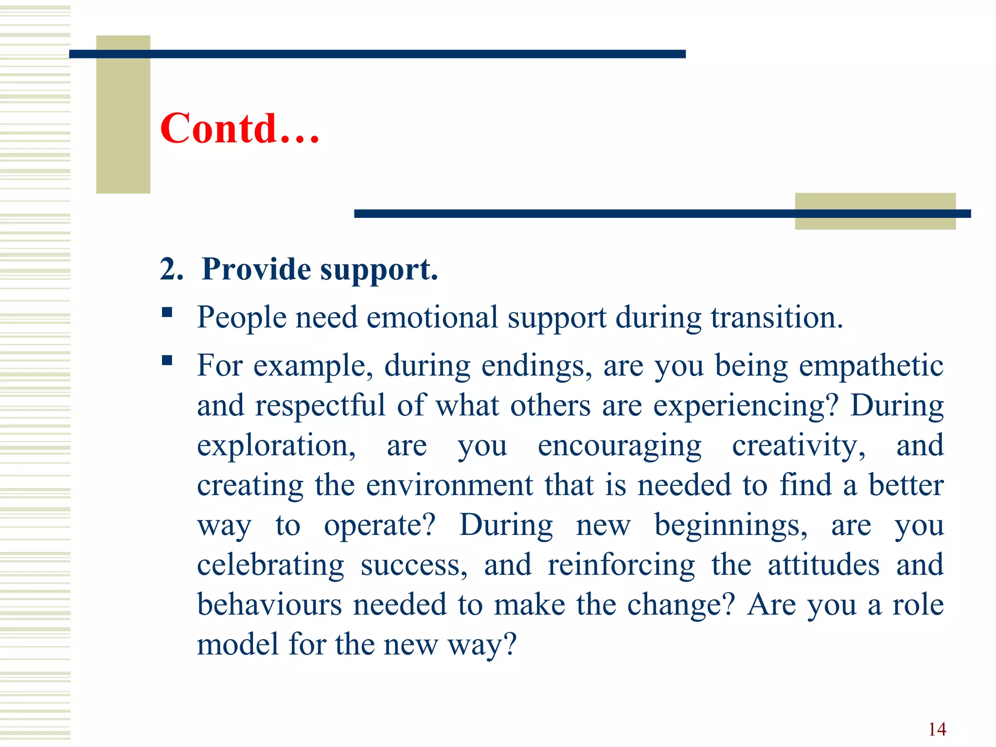 Contd…
2. Provide support.
 People need emotional support during transition.
 For example, during endings, are you being empathetic
and respectful of what others are experiencing? During
exploration, are you encouraging creativity, and
creating the environment that is needed to find a better
way to operate? During new beginnings, are you
celebrating success, and reinforcing the attitudes and
behaviours needed to make the change? Are you a role
model for the new way?
14
 