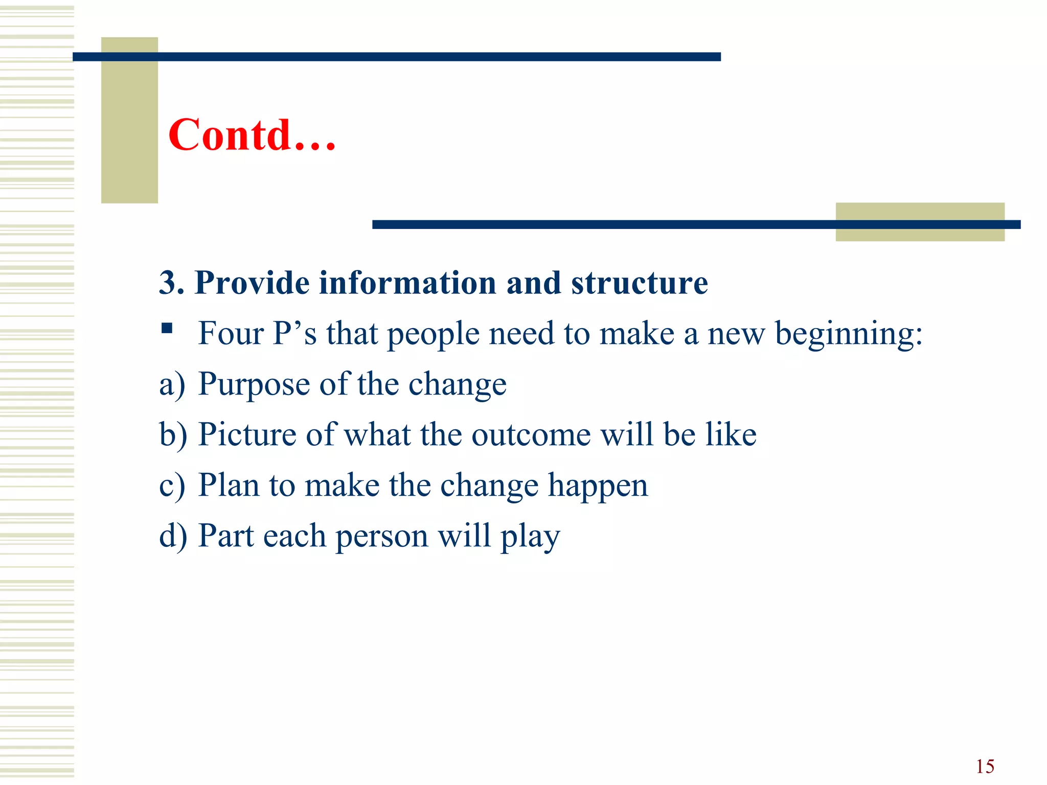 Contd…
3. Provide information and structure
 Four P’s that people need to make a new beginning:
a) Purpose of the change
b) Picture of what the outcome will be like
c) Plan to make the change happen
d) Part each person will play
15
 