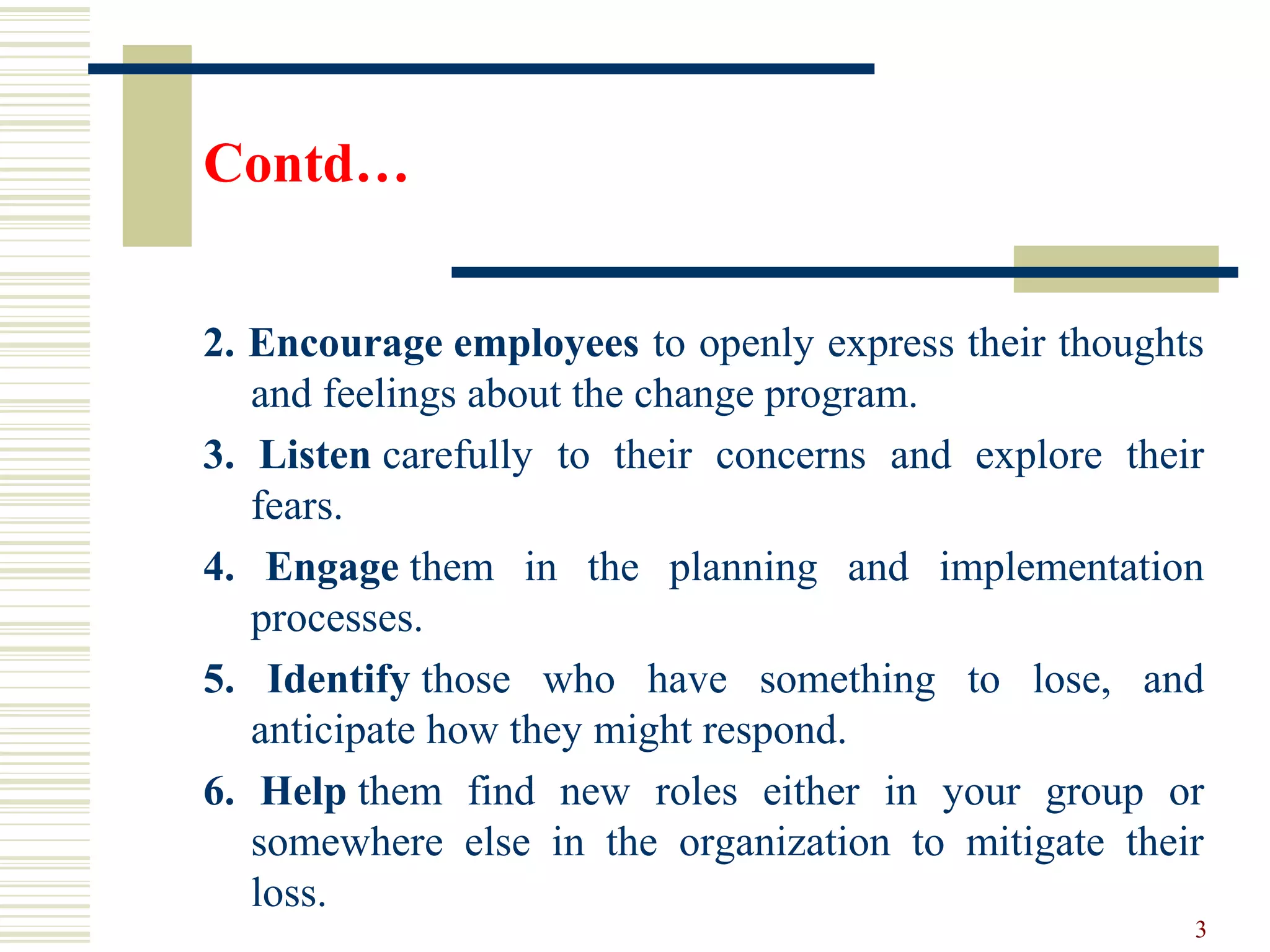 Contd…
2. Encourage employees to openly express their thoughts
and feelings about the change program.
3. Listen carefully to their concerns and explore their
fears.
4. Engage them in the planning and implementation
processes.
5. Identify those who have something to lose, and
anticipate how they might respond.
6. Help them find new roles either in your group or
somewhere else in the organization to mitigate their
loss.
3
 