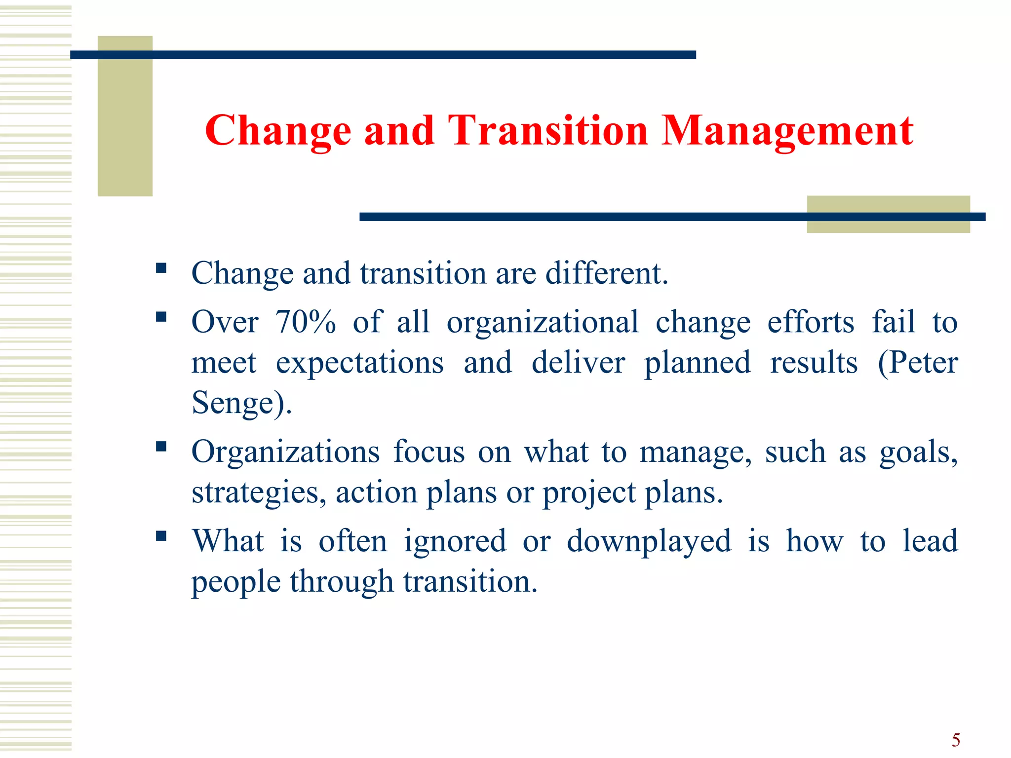 Change and Transition Management
 Change and transition are different.
 Over 70% of all organizational change efforts fail to
meet expectations and deliver planned results (Peter
Senge).
 Organizations focus on what to manage, such as goals,
strategies, action plans or project plans.
 What is often ignored or downplayed is how to lead
people through transition.
5
 