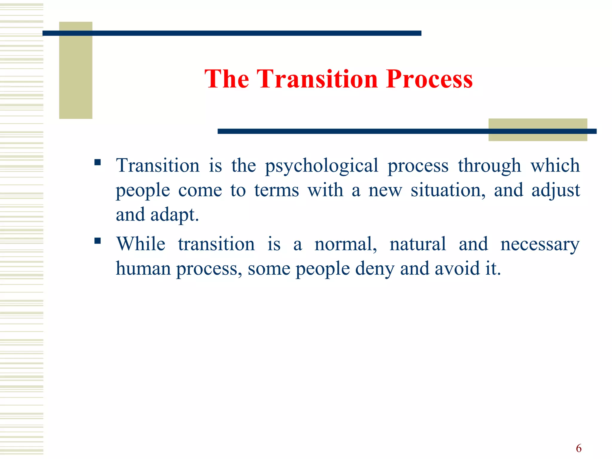 The Transition Process
 Transition is the psychological process through which
people come to terms with a new situation, and adjust
and adapt.
 While transition is a normal, natural and necessary
human process, some people deny and avoid it.
6
 