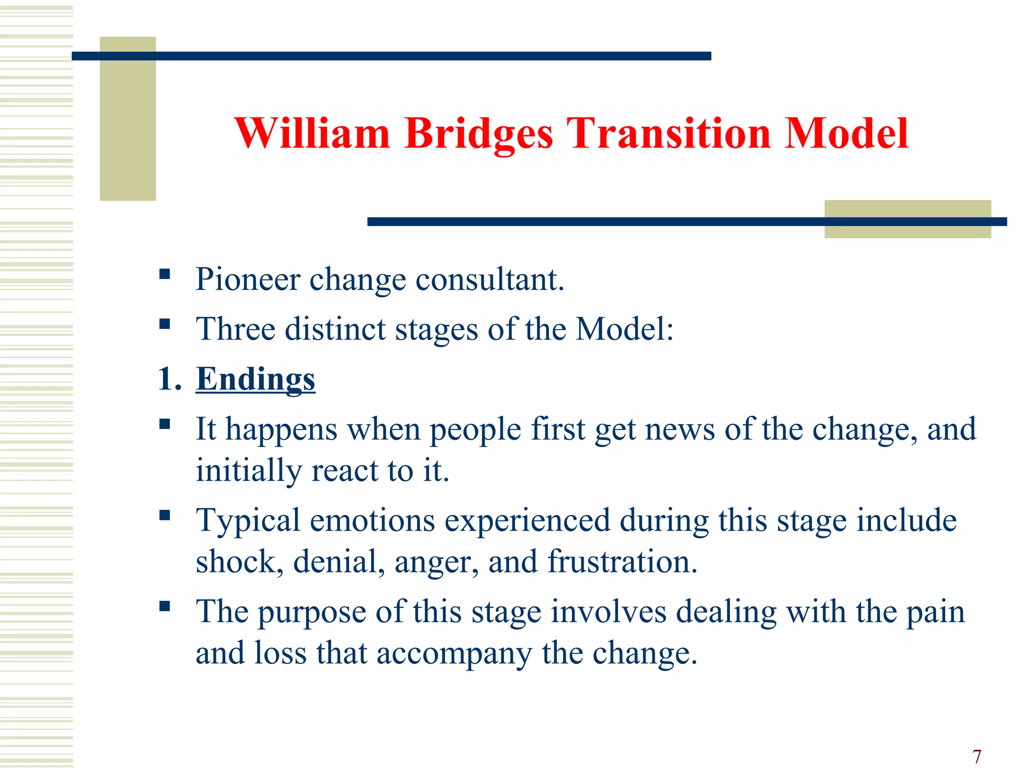 William Bridges Transition Model
 Pioneer change consultant.
 Three distinct stages of the Model:
1. Endings
 It happens when people first get news of the change, and
initially react to it.
 Typical emotions experienced during this stage include
shock, denial, anger, and frustration.
 The purpose of this stage involves dealing with the pain
and loss that accompany the change.
7
 