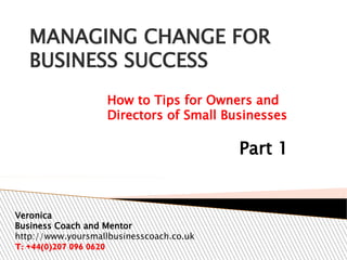 MANAGING CHANGE FOR
BUSINESS SUCCESS
How to Tips for Owners and
Directors of Small Businesses

Part 1

Veronica
Business Coach and Mentor
http://www.yoursmallbusinesscoach.co.uk
T: +44(0)207 096 0620

 