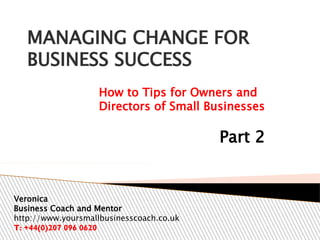 MANAGING CHANGE FOR
BUSINESS SUCCESS
How to Tips for Owners and
Directors of Small Businesses

Part 2

Veronica
Business Coach and Mentor
http://www.yoursmallbusinesscoach.co.uk
T: +44(0)207 096 0620

 