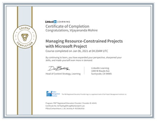 Certificate of Completion
Congratulations, Vijayananda Mohire
Managing Resource-Constrained Projects
with Microsoft Project
Course completed on Jan 06, 2021 at 04:20AM UTC
By continuing to learn, you have expanded your perspective, sharpened your
skills, and made yourself even more in demand.
Head of Content Strategy, Learning
LinkedIn Learning
1000 W Maude Ave
Sunnyvale, CA 94085
Program: PMI� Registered Education Provider | Provider ID: #4101
Certificate No: Ad70pXGgIDRJegfDQ3SdJQ2O-LyG
PDUs/ContactHours: 1.50 | Activity #: 41018A2X3U
The PMI Registered Education Provider logo is a registered mark of the Project Management Institute, Inc.
 