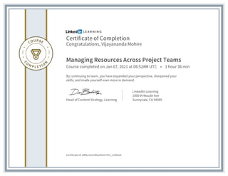Certificate of Completion
Congratulations, Vijayananda Mohire
Managing Resources Across Project Teams
Course completed on Jan 07, 2021 at 08:52AM UTC • 1 hour 36 min
By continuing to learn, you have expanded your perspective, sharpened your
skills, and made yourself even more in demand.
Head of Content Strategy, Learning
LinkedIn Learning
1000 W Maude Ave
Sunnyvale, CA 94085
Certificate Id: ARl6u1vUnMwzIOn0-Hh1_n1Skto0
 