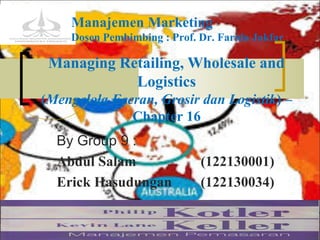 Managing Retailing, Wholesale and
Logistics
(Mengelola Eceran, Grosir dan Logistik) –
Chapter 16
By Group 9 :
Abdul Salam (122130001)
Erick Hasudungan (122130034)
Managing Retail, Wholesale and Logistic 111/07/14
Manajemen Marketing
Dosen Pembimbing : Prof. Dr. Farida Jakfar
 