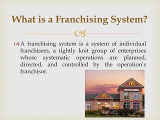 
A franchising system is a system of individual
franchisees, a tightly knit group of enterprises
whose systematic operations are planned,
directed, and controlled by the operation’s
franchisor.
What is a Franchising System?
 