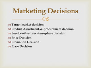 
 Target-market decision
 Product Assortment-&-procurement decision
 Services-&- store- atmosphere decision
 Price Decision
 Promotion Decision
 Place Decision
Marketing Decisions
 