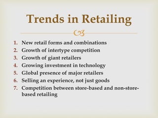
1. New retail forms and combinations
2. Growth of intertype competition
3. Growth of giant retailers
4. Growing investment in technology
5. Global presence of major retailers
6. Selling an experience, not just goods
7. Competition between store-based and non-store-
based retailing
Trends in Retailing
 