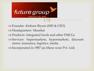 
 Founder- Kishore Biyani (MD & CEO)
 Headquarters- Mumbai
 Products- Integrated foods and other FMCGs
 Services- Supermarkets, hypermarkets, discount
stores, insurance, logistics, media
 Incorporated in 1987 (as Manz wear Pvt. Ltd)
 