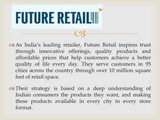 
 As India’s leading retailer, Future Retail inspires trust
through innovative offerings, quality products and
affordable prices that help customers achieve a better
quality of life every day. They serve customers in 95
cities across the country through over 10 million square
feet of retail space.
 Their strategy is based on a deep understanding of
Indian consumers the products they want, and making
these products available in every city in every store
format.
 