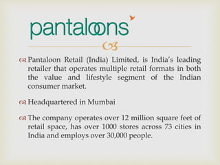 
 Pantaloon Retail (India) Limited, is India’s leading
retailer that operates multiple retail formats in both
the value and lifestyle segment of the Indian
consumer market.
 Headquartered in Mumbai
 The company operates over 12 million square feet of
retail space, has over 1000 stores across 73 cities in
India and employs over 30,000 people.
 