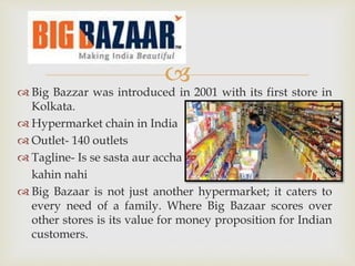
 Big Bazzar was introduced in 2001 with its first store in
Kolkata.
 Hypermarket chain in India
 Outlet- 140 outlets
 Tagline- Is se sasta aur accha
kahin nahi
 Big Bazaar is not just another hypermarket; it caters to
every need of a family. Where Big Bazaar scores over
other stores is its value for money proposition for Indian
customers.
 
