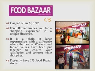  Flagged off in April’02
 Food Bazaar invites you for a
shopping experience in a
unique ambience.
 It is a chain of large
supermarkets with a difference
where the best of Western and
Indian values have been put
together to ensure your
satisfaction and comfort while
shopping.
 Presently have 173 Food Bazaar
stores
 