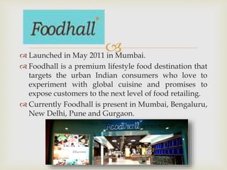  Launched in May 2011 in Mumbai.
 Foodhall is a premium lifestyle food destination that
targets the urban Indian consumers who love to
experiment with global cuisine and promises to
expose customers to the next level of food retailing.
 Currently Foodhall is present in Mumbai, Bengaluru,
New Delhi, Pune and Gurgaon.
 