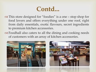 This store designed for “foodies” is a one – stop shop for
food lovers and offers everything under one roof, right
from daily essentials, exotic flavours, secret ingredients
to premium kitchen accessories.
 Foodhall also caters to all the dining and cooking needs
of customers with an array of kitchen accessories.
Contd...
 