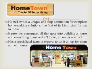  HomeTown is a unique one-stop destination for complete
home-making solutions, the first of its kind retail format
in India.
 It provides consumers all that goes into building a house
and everything to make it a ‘Home’, all under one roof.
 Has a specialized team of experts to set it all up for them
at their homes.
 
