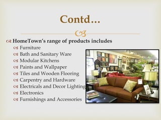 
Contd…
 HomeTown’s range of products includes
 Furniture
 Bath and Sanitary Ware
 Modular Kitchens
 Paints and Wallpaper
 Tiles and Wooden Flooring
 Carpentry and Hardware
 Electricals and Decor Lighting
 Electronics
 Furnishings and Accessories
 