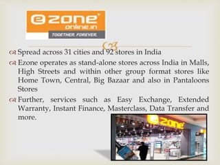  Spread across 31 cities and 92 stores in India
 Ezone operates as stand-alone stores across India in Malls,
High Streets and within other group format stores like
Home Town, Central, Big Bazaar and also in Pantaloons
Stores
 Further, services such as Easy Exchange, Extended
Warranty, Instant Finance, Masterclass, Data Transfer and
more.
 