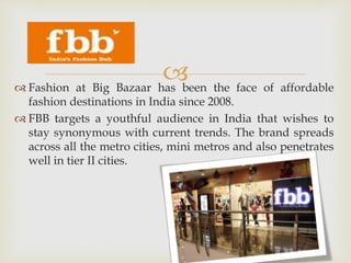  Fashion at Big Bazaar has been the face of affordable
fashion destinations in India since 2008.
 FBB targets a youthful audience in India that wishes to
stay synonymous with current trends. The brand spreads
across all the metro cities, mini metros and also penetrates
well in tier II cities.
 