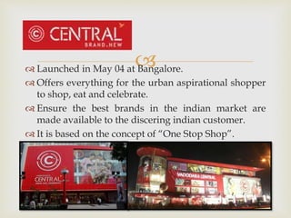  Launched in May 04 at Bangalore.
 Offers everything for the urban aspirational shopper
to shop, eat and celebrate.
 Ensure the best brands in the indian market are
made available to the discering indian customer.
 It is based on the concept of “One Stop Shop”.
 