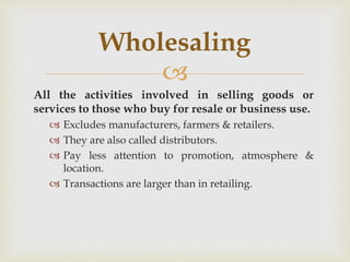 
All the activities involved in selling goods or
services to those who buy for resale or business use.
 Excludes manufacturers, farmers & retailers.
 They are also called distributors.
 Pay less attention to promotion, atmosphere &
location.
 Transactions are larger than in retailing.
Wholesaling
 