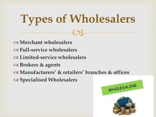 
 Merchant wholesalers
 Full-service wholesalers
 Limited-service wholesalers
 Brokers & agents
 Manufacturers’ & retailers’ branches & offices
 Specialised Wholesalers
Types of Wholesalers
 