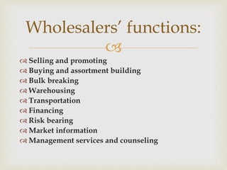 
 Selling and promoting
 Buying and assortment building
 Bulk breaking
 Warehousing
 Transportation
 Financing
 Risk bearing
 Market information
 Management services and counseling
Wholesalers’ functions:
 