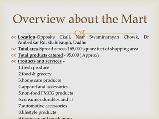 
Overview about the Mart
 Location-Opposite Ckali, Near Swaminarayan Chowk, Dr
Ambedkar Rd, shahibaugh, Dudhe
 Total area-Spread across 165,000 square feet of shopping area
 Total products catered - 95,000 ( Approx)
 Products and services –
1.fresh produce
2.food & grocery
3.home care products
4.apparel and accessories
5.non-food FMCG products
6.consumer durables and IT
7.automotive accessories
8.lifestyle products
 