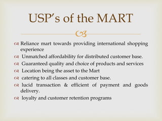 
 Reliance mart towards providing international shopping
experience
 Unmatched affordability for distributed customer base.
 Guaranteed quality and choice of products and services
 Location being the asset to the Mart
 catering to all classes and customer base.
 lucid transaction & efficient of payment and goods
delivery.
 loyalty and customer retention programs
USP’s of the MART
 