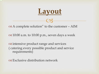 
 A complete solution” to the customer – AIM
 10:00 a.m. to 10:00 p.m., seven days a week
 intensive product range and services
( catering every possible product and service
requirements)
 Exclusive distribution network
Layout
 