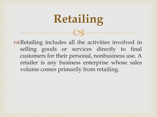 
Retailing includes all the activities involved in
selling goods or services directly to final
customers for their personal, nonbusiness use. A
retailer is any business enterprise whose sales
volume comes primarily from retailing.
Retailing
 