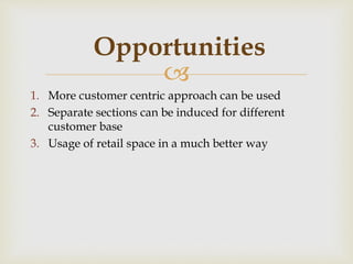 
1. More customer centric approach can be used
2. Separate sections can be induced for different
customer base
3. Usage of retail space in a much better way
Opportunities
 