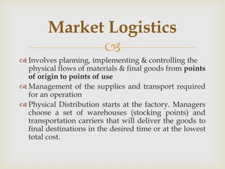
 Involves planning, implementing & controlling the
physical flows of materials & final goods from points
of origin to points of use
 Management of the supplies and transport required
for an operation
 Physical Distribution starts at the factory. Managers
choose a set of warehouses (stocking points) and
transportation carriers that will deliver the goods to
final destinations in the desired time or at the lowest
total cost.
Market Logistics
 