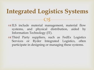 
 ILS include material management, material flow
systems, and physical distribution, aided by
Information Technology (IT).
 Third Party suppliers, such as FedEx Logistics
Services or Ryder Integrated Logistics, often
participate in designing or managing these systems.
Integrated Logistics Systems
 