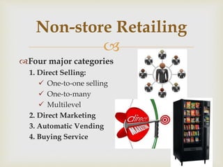 
Four major categories
1. Direct Selling:
 One-to-one selling
 One-to-many
 Multilevel
2. Direct Marketing
3. Automatic Vending
4. Buying Service
Non-store Retailing
 