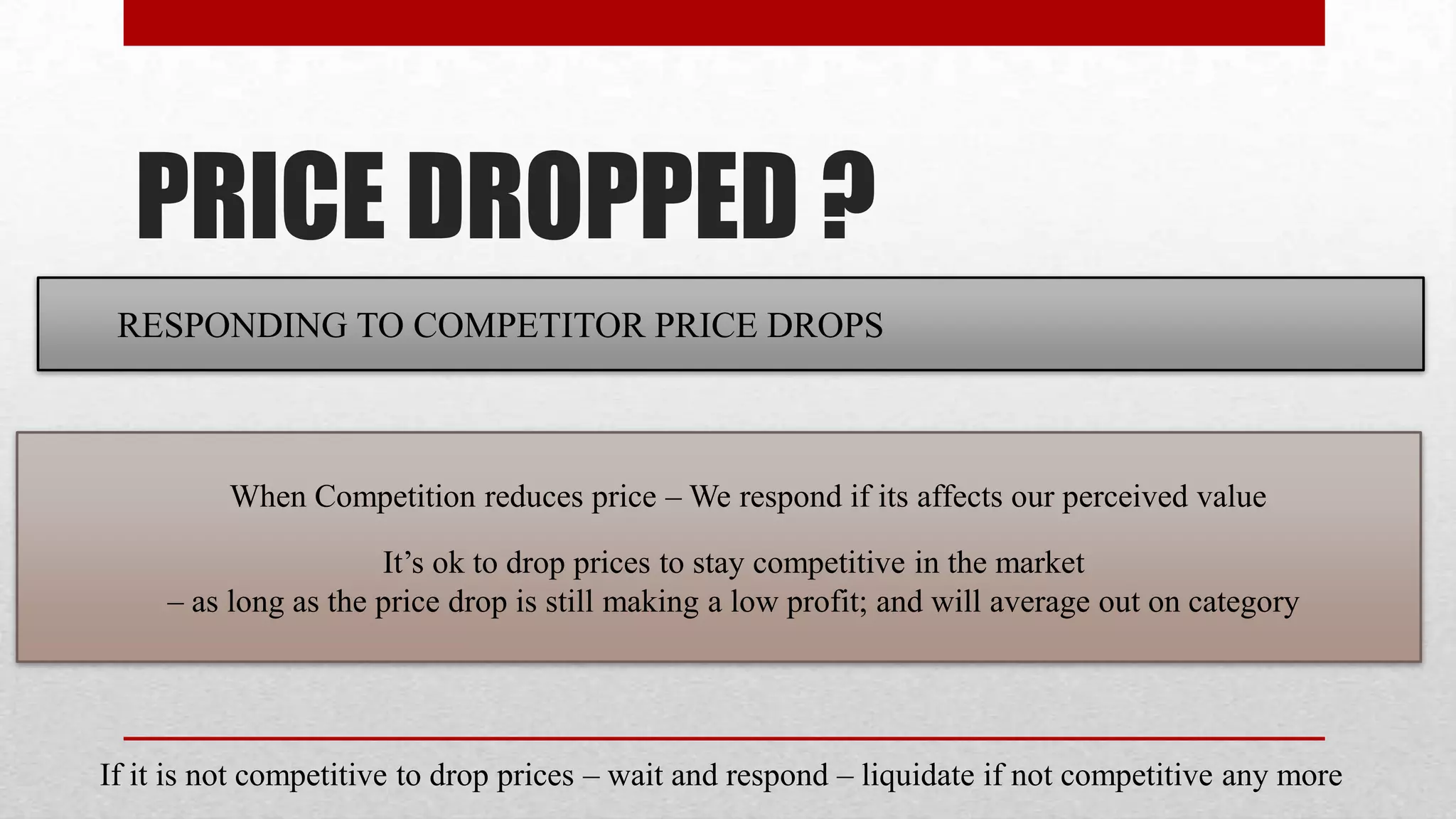 PRICE DROPPED ?
 RESPONDING TO COMPETITOR PRICE DROPS



          When Competition reduces price – We respond if its affects our perceived value

                      It’s ok to drop prices to stay competitive in the market
     – as long as the price drop is still making a low profit; and will average out on category




If it is not competitive to drop prices – wait and respond – liquidate if not competitive any more
 