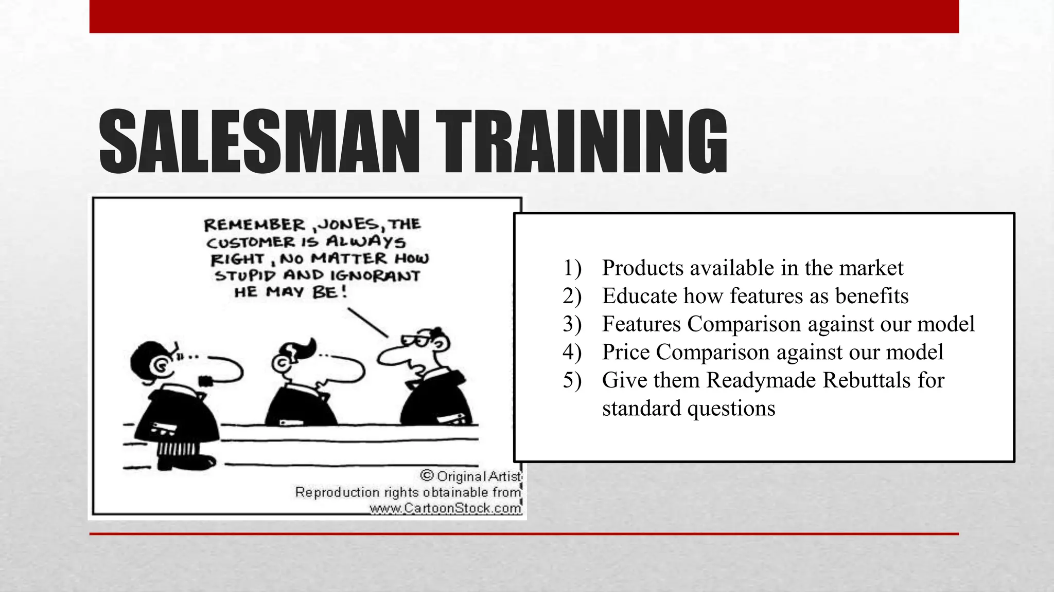 SALESMAN TRAINING
            1)   Products available in the market
            2)   Educate how features as benefits
            3)   Features Comparison against our model
            4)   Price Comparison against our model
            5)   Give them Readymade Rebuttals for
                 standard questions
 