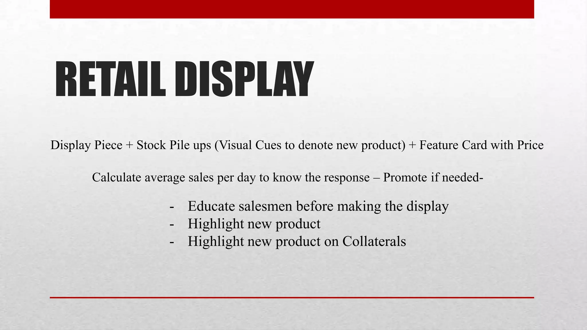 RETAIL DISPLAY
Display Piece + Stock Pile ups (Visual Cues to denote new product) + Feature Card with Price

       Calculate average sales per day to know the response – Promote if needed-

                      - Educate salesmen before making the display
                      - Highlight new product
                      - Highlight new product on Collaterals
 