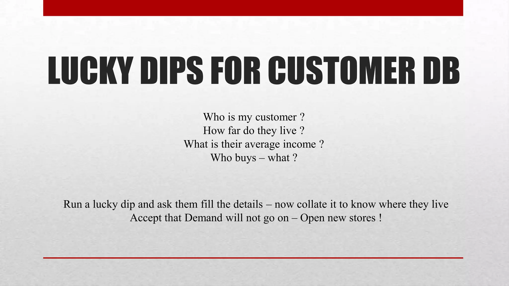 LUCKY DIPS FOR CUSTOMER DB
                              Who is my customer ?
                              How far do they live ?
                           What is their average income ?
                                Who buys – what ?



 Run a lucky dip and ask them fill the details – now collate it to know where they live
               Accept that Demand will not go on – Open new stores !
 