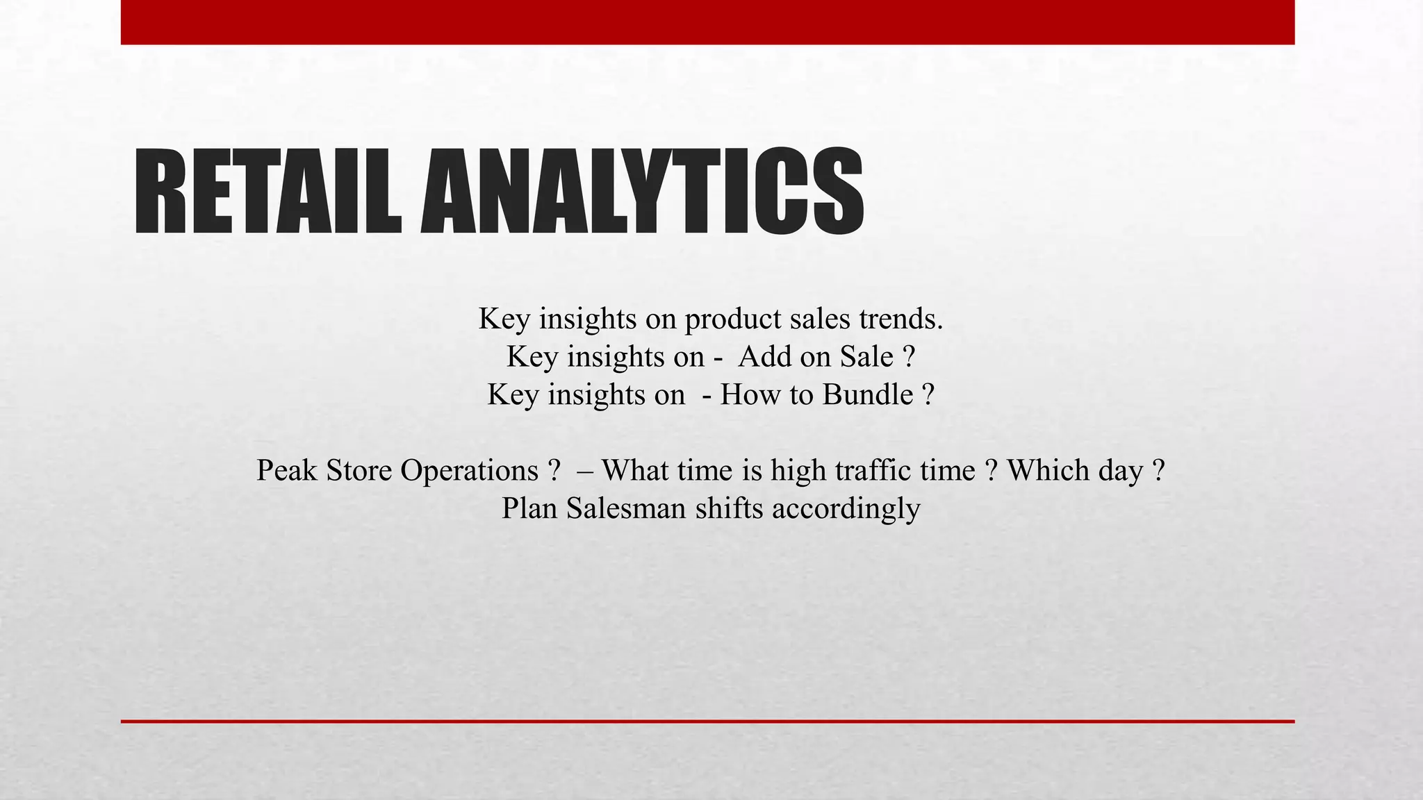 RETAIL ANALYTICS
                   Key insights on product sales trends.
                    Key insights on - Add on Sale ?
                   Key insights on - How to Bundle ?

  Peak Store Operations ? – What time is high traffic time ? Which day ?
                    Plan Salesman shifts accordingly
 