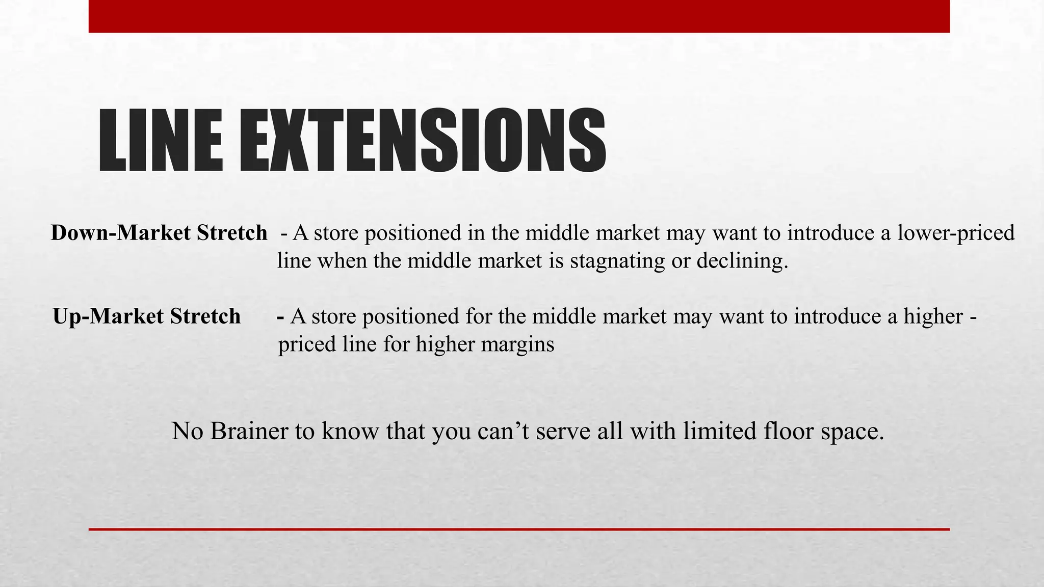 LINE EXTENSIONS
Down-Market Stretch - A store positioned in the middle market may want to introduce a lower-priced
                    line when the middle market is stagnating or declining.

Up-Market Stretch     - A store positioned for the middle market may want to introduce a higher -
                      priced line for higher margins


            No Brainer to know that you can’t serve all with limited floor space.
 