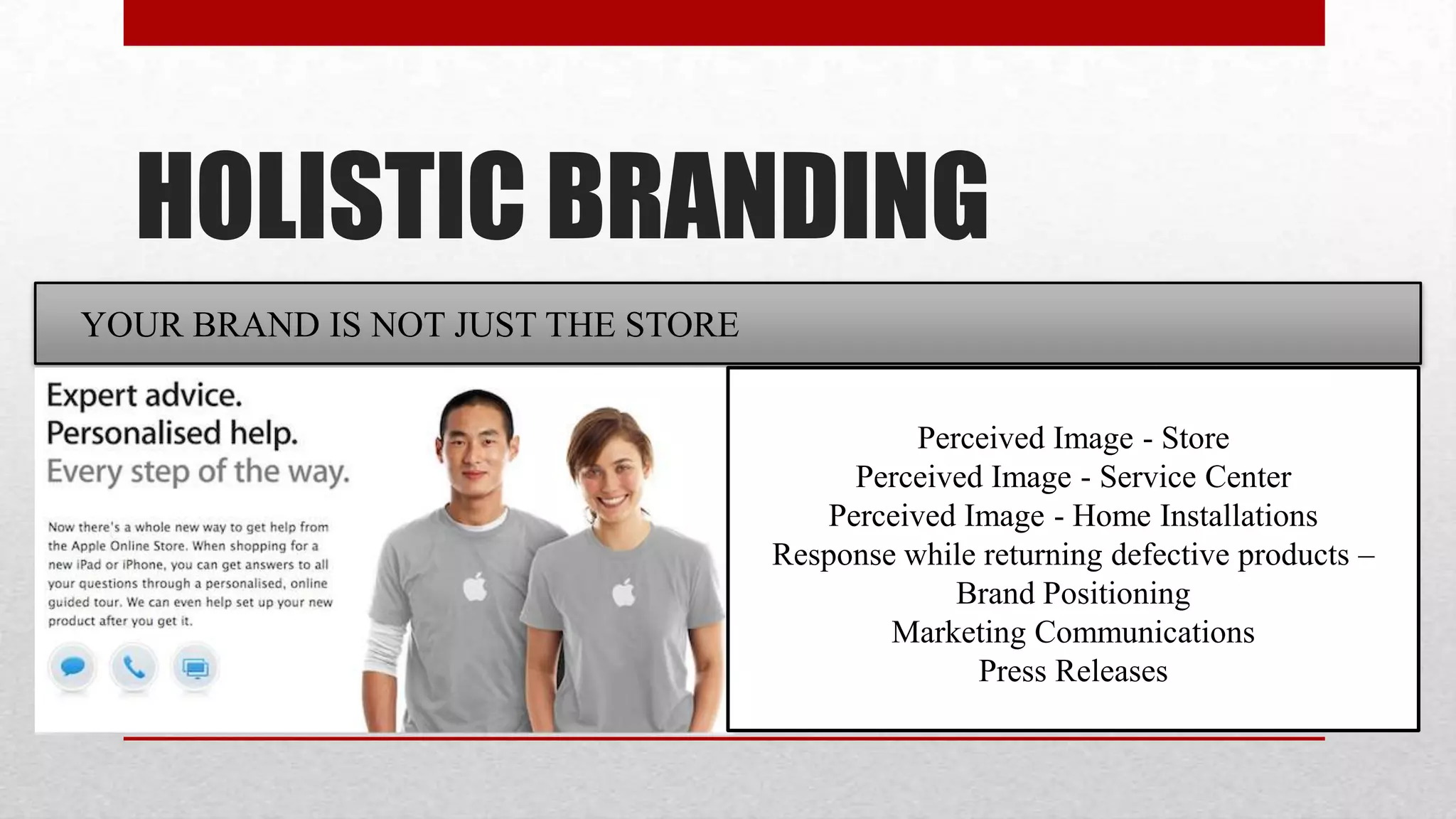 HOLISTIC BRANDING
YOUR BRAND IS NOT JUST THE STORE


                                             Perceived Image - Store
                                        Perceived Image - Service Center
                                      Perceived Image - Home Installations
                                   Response while returning defective products –
                                                Brand Positioning
                                           Marketing Communications
                                                 Press Releases
 