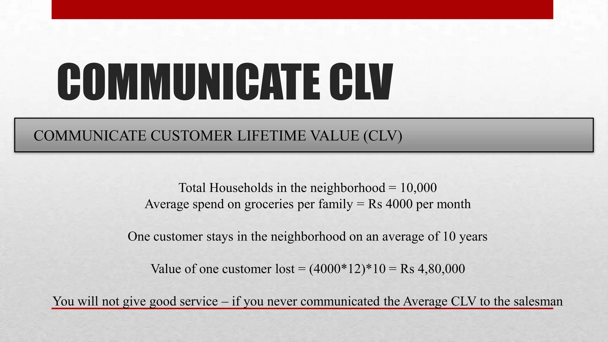 COMMUNICATE CLV
COMMUNICATE CUSTOMER LIFETIME VALUE (CLV)


                       Total Households in the neighborhood = 10,000
                  Average spend on groceries per family = Rs 4000 per month

               One customer stays in the neighborhood on an average of 10 years

                   Value of one customer lost = (4000*12)*10 = Rs 4,80,000

  You will not give good service – if you never communicated the Average CLV to the salesman
 