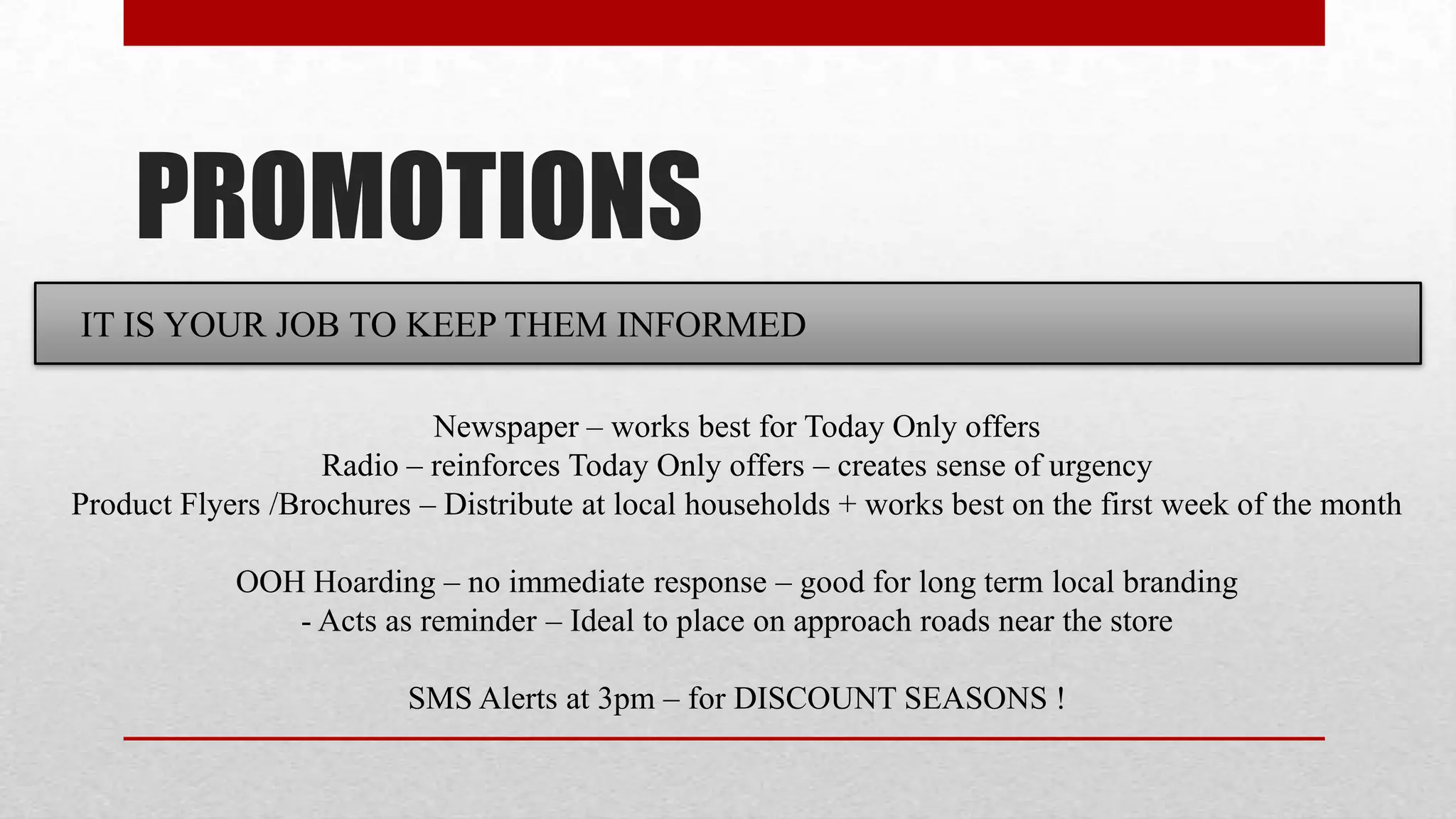 PROMOTIONS
IT IS YOUR JOB TO KEEP THEM INFORMED

                           Newspaper – works best for Today Only offers
                   Radio – reinforces Today Only offers – creates sense of urgency
Product Flyers /Brochures – Distribute at local households + works best on the first week of the month

            OOH Hoarding – no immediate response – good for long term local branding
               - Acts as reminder – Ideal to place on approach roads near the store

                         SMS Alerts at 3pm – for DISCOUNT SEASONS !
 