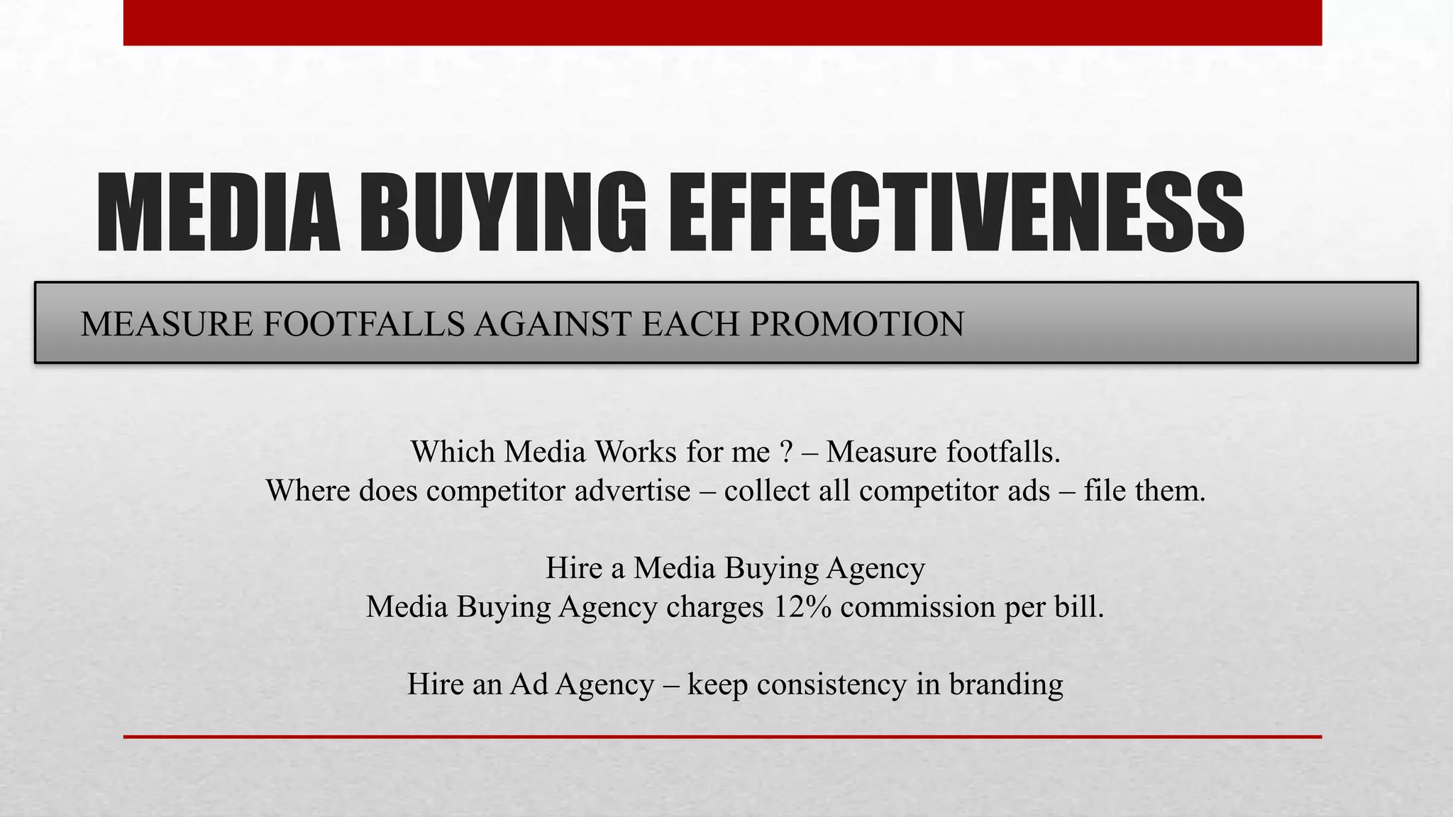 MEDIA BUYING EFFECTIVENESS
MEASURE FOOTFALLS AGAINST EACH PROMOTION


                 Which Media Works for me ? – Measure footfalls.
        Where does competitor advertise – collect all competitor ads – file them.

                           Hire a Media Buying Agency
               Media Buying Agency charges 12% commission per bill.

                   Hire an Ad Agency – keep consistency in branding
 